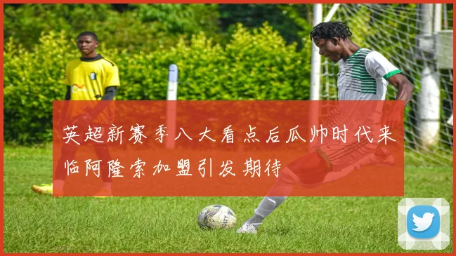 英超新赛季八大看点后瓜帅时代来临阿隆索加盟引发期待
