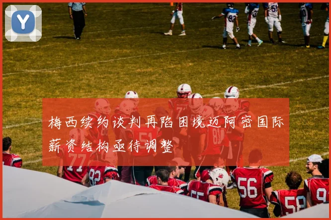 梅西续约谈判再陷困境迈阿密国际薪资结构亟待调整