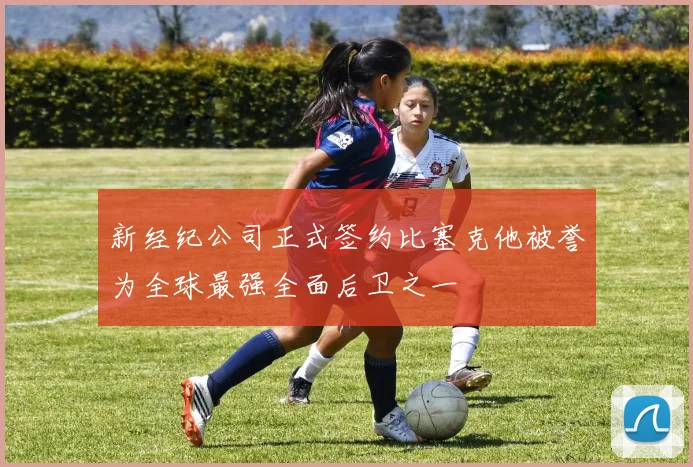 新经纪公司正式签约比塞克他被誉为全球最强全面后卫之一