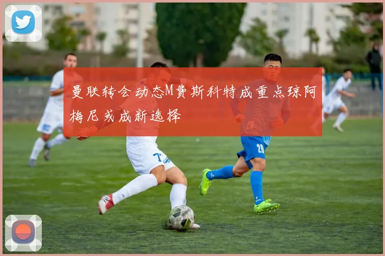 曼联转会动态M费斯科特成重点琼阿梅尼或成新选择