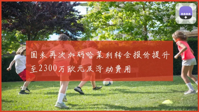国米再次加码哈莱利转会报价提升至2300万欧元及浮动费用