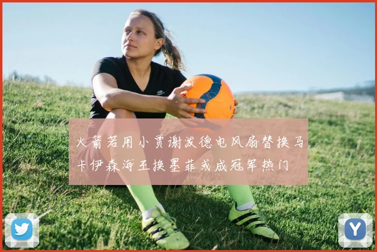 火箭若用小贾谢泼德电风扇替换马卡伊森海王换墨菲或成冠军热门