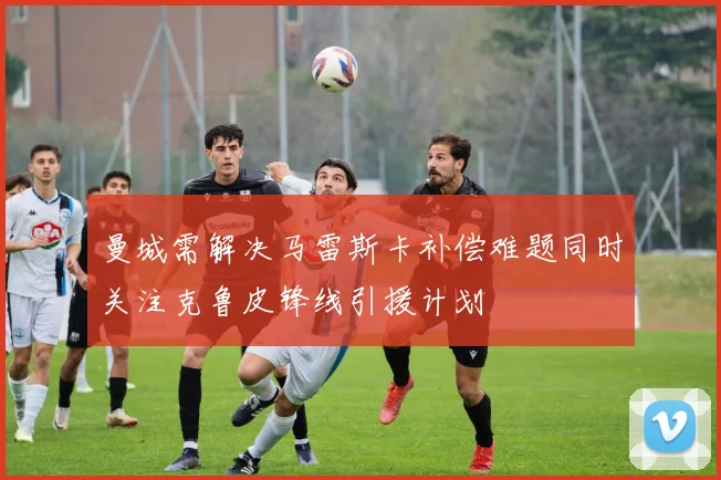 曼城需解决马雷斯卡补偿难题同时关注克鲁皮锋线引援计划