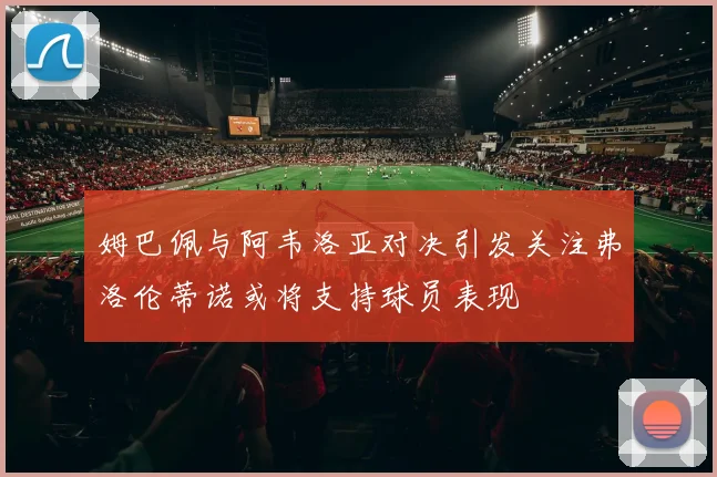 姆巴佩与阿韦洛亚对决引发关注弗洛伦蒂诺或将支持球员表现