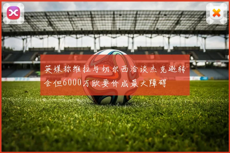 英媒称维拉与切尔西洽谈杰克逊转会但6000万欧要价成最大障碍