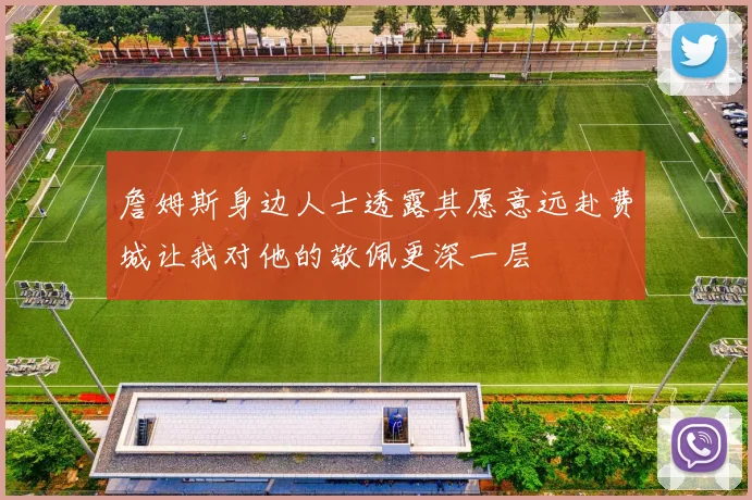 詹姆斯身边人士透露其愿意远赴费城让我对他的敬佩更深一层