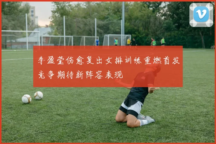 李盈莹伤愈复出女排训练重燃首发竞争期待新阵容表现