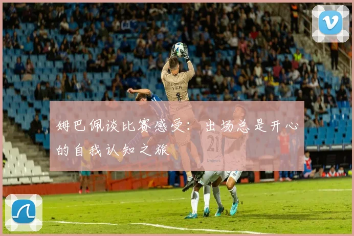 姆巴佩谈比赛感受：出场总是开心的自我认知之旅