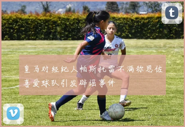 皇马对经纪人帕斯托雷不满称恩佐喜爱球队引发辟谣事件