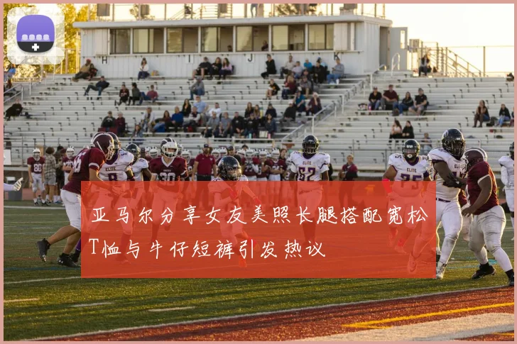 亚马尔分享女友美照长腿搭配宽松T恤与牛仔短裤引发热议