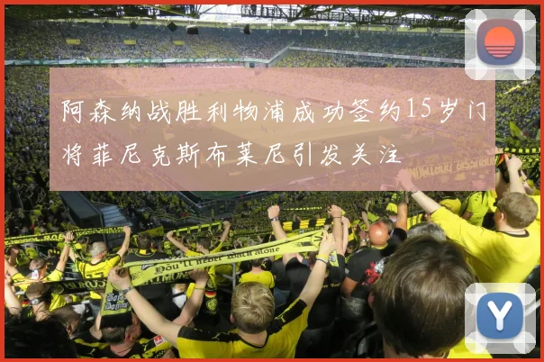 阿森纳战胜利物浦成功签约15岁门将菲尼克斯布莱尼引发关注