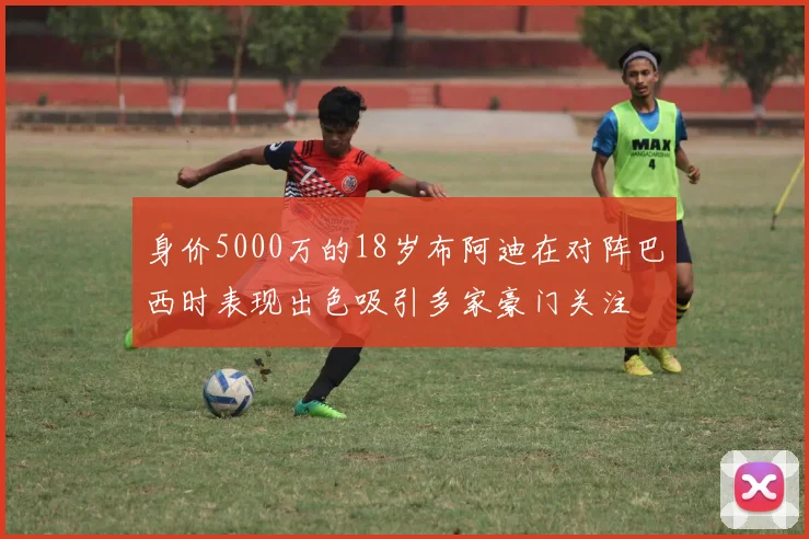 身价5000万的18岁布阿迪在对阵巴西时表现出色吸引多家豪门关注