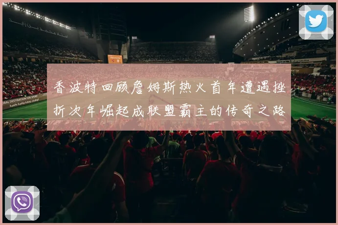 香波特回顾詹姆斯热火首年遭遇挫折次年崛起成联盟霸主的传奇之路