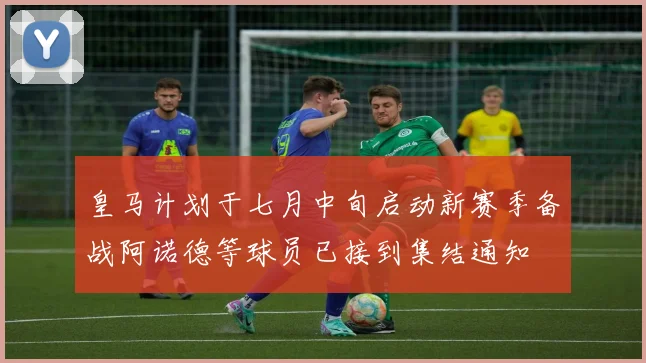 皇马计划于七月中旬启动新赛季备战阿诺德等球员已接到集结通知