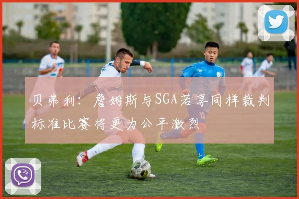 贝弗利：詹姆斯与SGA若享同样裁判标准比赛将更为公平激烈