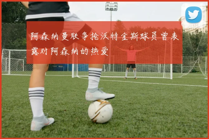 阿森纳曼联争抢沃特金斯球员曾表露对阿森纳的热爱
