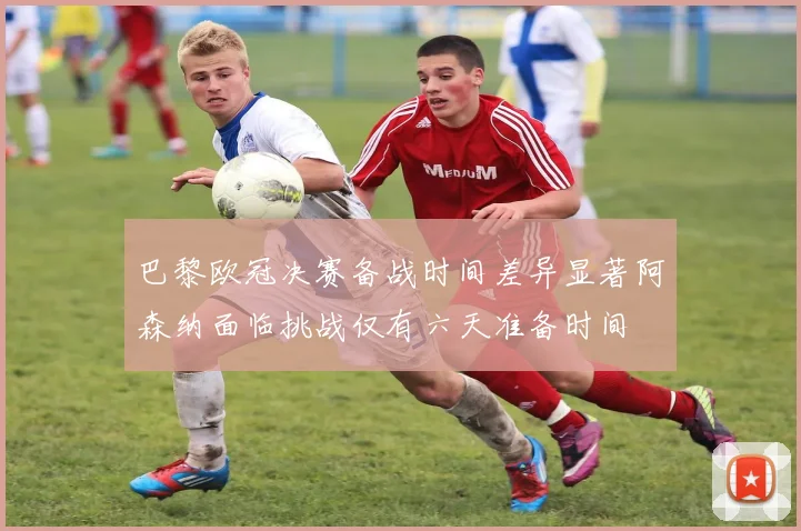 巴黎欧冠决赛备战时间差异显著阿森纳面临挑战仅有六天准备时间