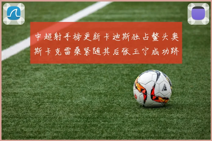 中超射手榜更新卡迪斯独占鳌头奥斯卡克雷桑紧随其后张玉宁成功跻身前十