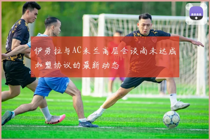 伊劳拉与AC米兰高层会谈尚未达成加盟协议的最新动态
