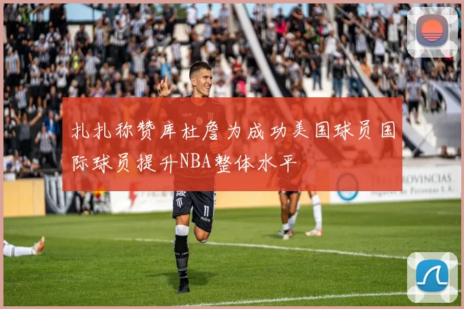 扎扎称赞库杜詹为成功美国球员国际球员提升NBA整体水平