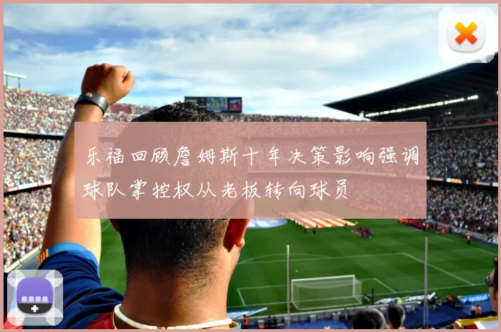 乐福回顾詹姆斯十年决策影响强调球队掌控权从老板转向球员