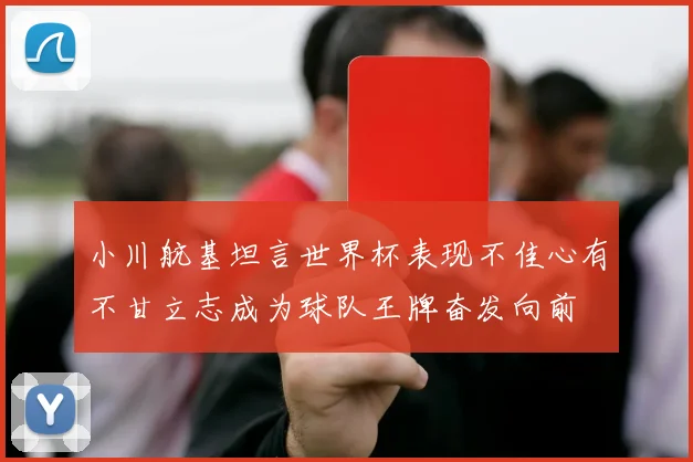 小川航基坦言世界杯表现不佳心有不甘立志成为球队王牌奋发向前