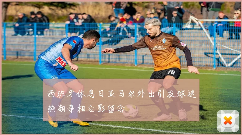 西班牙休息日亚马尔外出引发球迷热潮争相合影留念