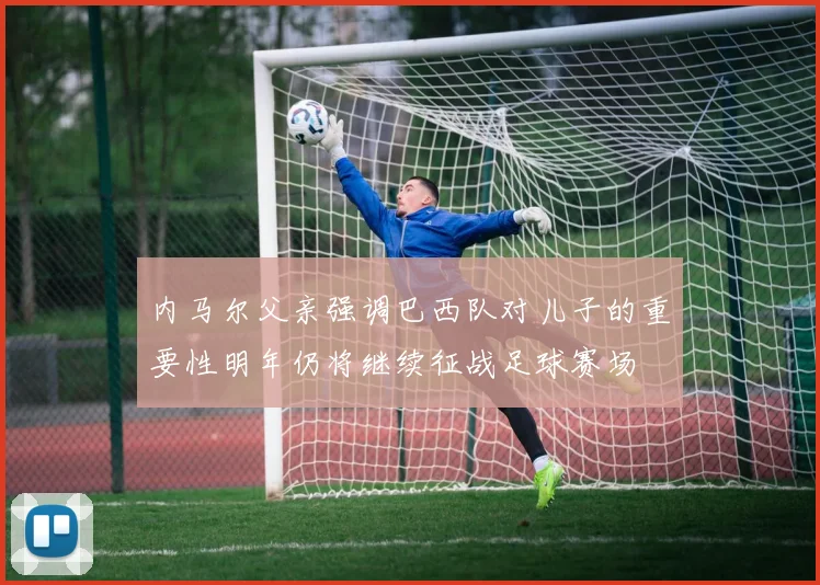 内马尔父亲强调巴西队对儿子的重要性明年仍将继续征战足球赛场