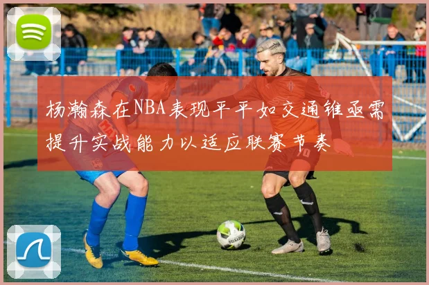 杨瀚森在NBA表现平平如交通锥亟需提升实战能力以适应联赛节奏