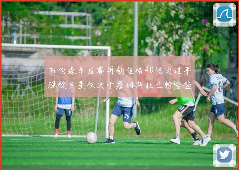 布伦森季后赛再创佳绩40场次追平现役巨星仅次于詹姆斯杜兰特哈登