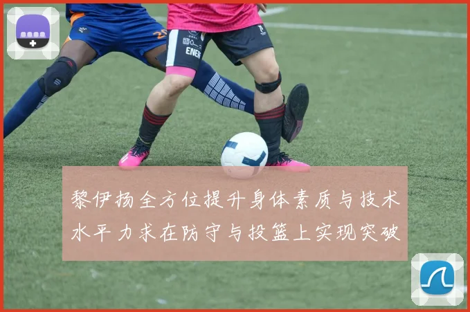黎伊扬全方位提升身体素质与技术水平力求在防守与投篮上实现突破
