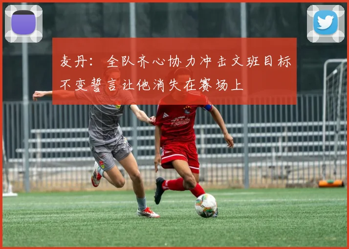 麦丹：全队齐心协力冲击文班目标不变誓言让他消失在赛场上