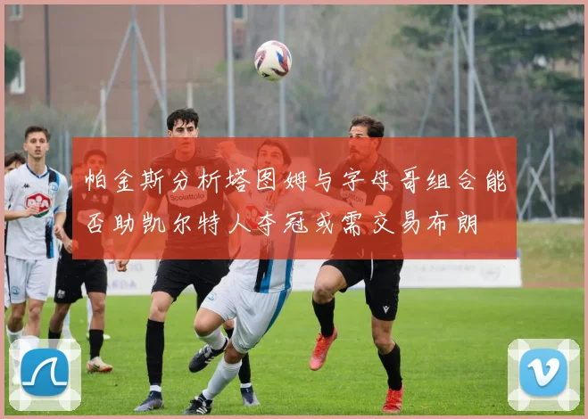 帕金斯分析塔图姆与字母哥组合能否助凯尔特人夺冠或需交易布朗