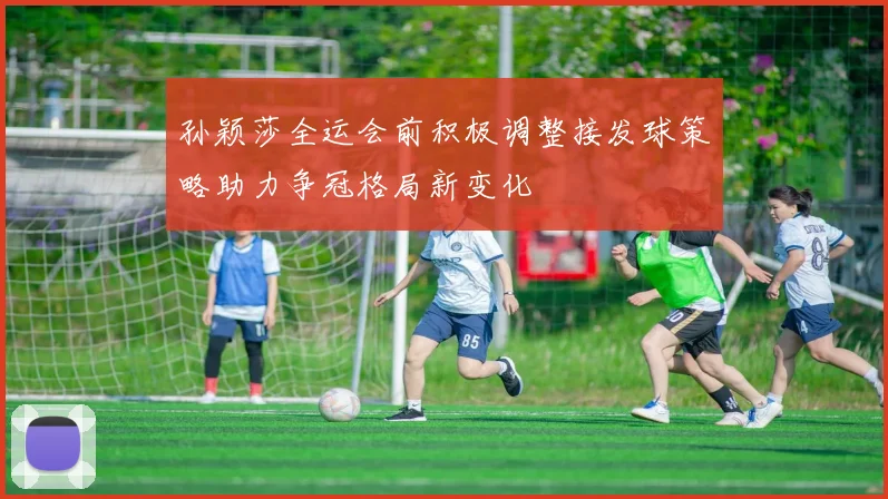孙颖莎全运会前积极调整接发球策略助力争冠格局新变化