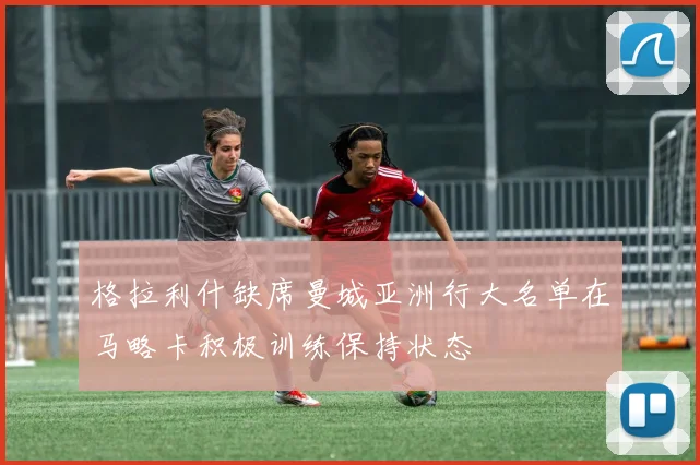 格拉利什缺席曼城亚洲行大名单在马略卡积极训练保持状态